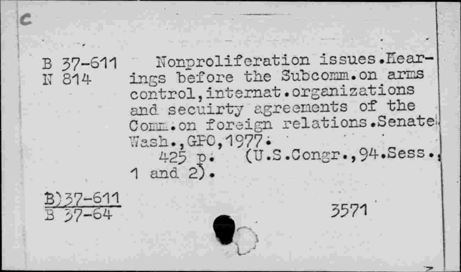 ﻿fc
B 57-611
IT 814
ITonprolif oration issues .Hearings "before the Subcomm.on arcs control,internet.organizations and secuirty agreenonts of the Conn, on foreign relations .Senate; Wash.,GFC,1977i
425 "P. (U.S.Congr.,94.Sess., 1 and 2) •
B)57-611
B 57-64
3571